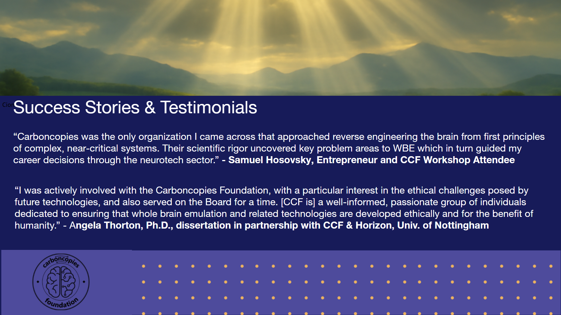 Success Stories & Testimonials: 'Carboncopies was the only organization I came across that approached reverse engineering the brain from first principles of complex, near-critical systems. Their scientific rigor uncovered key problem areas to WBE which in turn guided my career decisions through the neurotech sector.' - Samuel Hosovsky, Entrepreneur and CCF Workshop Attendee. 'I was actively involved with the Carboncopies Foundation, with a particular interest in the ethical challenges posed by future technologies, and also served on the Board for a time. [CCF is] a well-informed, passionate group of individuals dedicated to ensuring that whole brain emulation and related technologies are developed ethically and for the benefit of humanity.' - Angela Thorton, Ph.D., dissertation in partnership with CCF & Horizon, Univ. of Nottingham