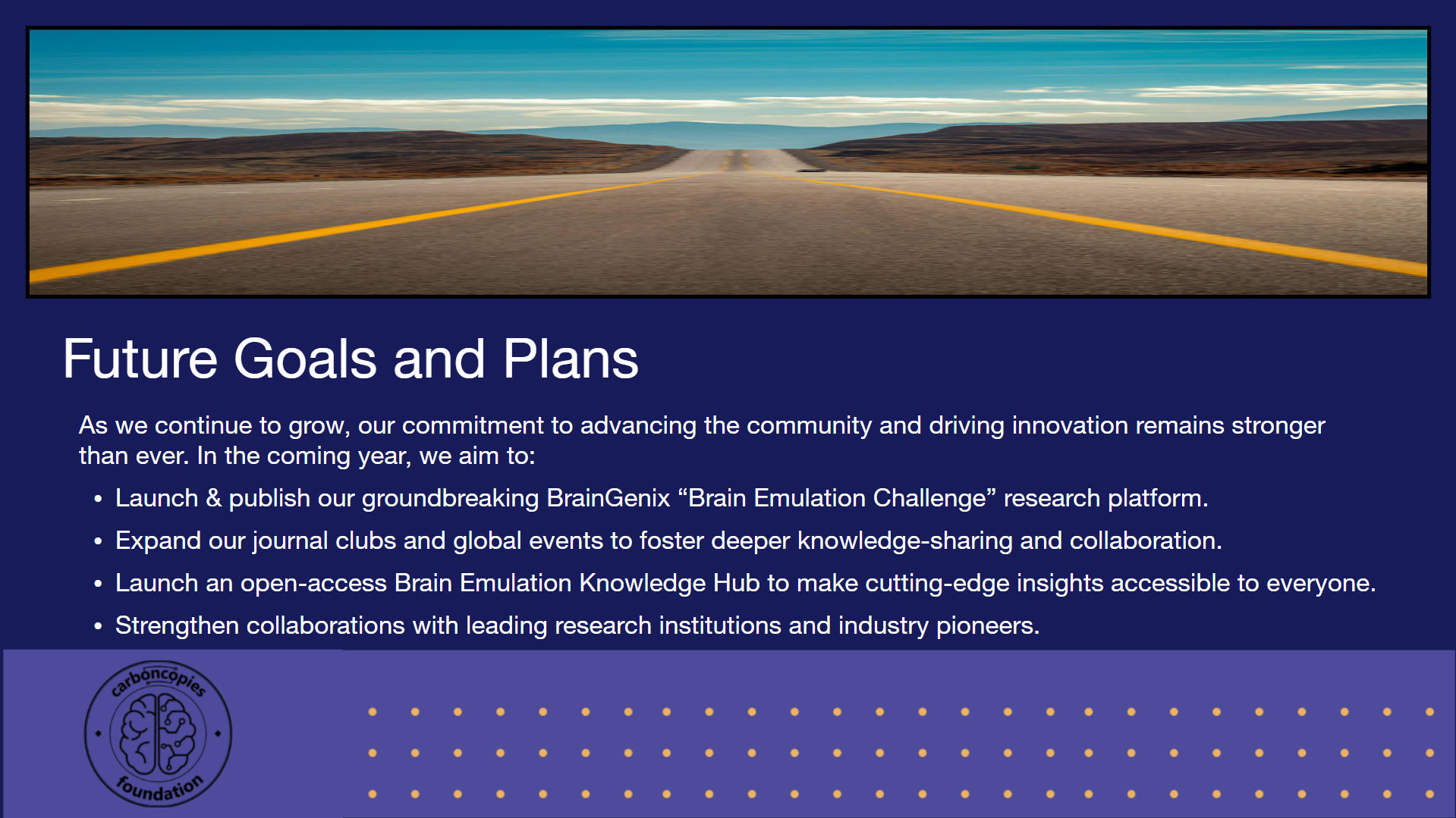 Future Goals and Plans: As we continue to grow, our commitment to advancing the community and driving innovation remains stronger than ever. In the coming year, we aim to: Launch & publish our groundbreaking BrainGenix “Brain Emulation Challenge” research platform. Expand our journal clubs and global events to foster deeper knowledge-sharing and collaboration. Launch an open-access Brain Emulation Knowledge Hub to make cutting-edge insights accessible to everyone. Strengthen collaborations with leading research institutions and industry pioneers. Identify and promote more funding opportunities to empower the community and accelerate breakthroughs.